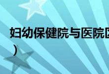 妇幼保健院与医院区别（妇幼保健院是干嘛的）