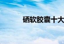 硒软胶囊十大功效（硒软胶囊）
