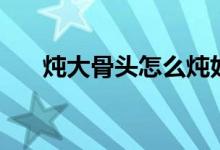 炖大骨头怎么炖好吃又烂（炖大骨头）