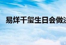 易烊千玺生日会做法吸运（易烊千玺生日）