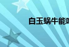 白玉蜗牛能吃吗（白玉蜗牛）