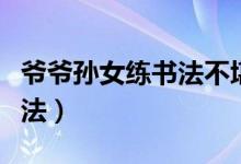 爷爷孙女练书法不堪的画画（爷爷和孙女练书法）