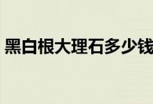 黑白根大理石多少钱一平米（黑白根大理石）