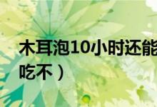 木耳泡10小时还能吃吗（木耳泡10小时还能吃不）