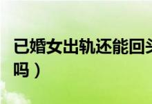 已婚女出轨还能回头吗（已婚女人出轨能原谅吗）