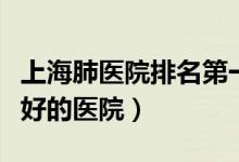 上海肺医院排名第一的是哪家（上海看肺部最好的医院）