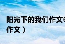 阳光下的我们作文600字初一（阳光下的我们作文）