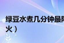 绿豆水煮几分钟最降火（绿豆水怎么煮才能去火）