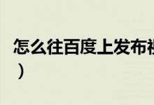 怎么往百度上发布视频(怎么往百度上传照片)