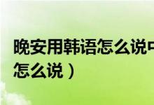 晚安用韩语怎么说中文翻译过来(晚安用韩语怎么说)