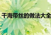 干海带丝的做法大全家常（干海带丝的做法）