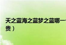 天之蓝海之蓝梦之蓝哪一个更贵（天之蓝梦之蓝海之蓝哪个贵）