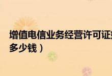 增值电信业务经营许可证好办吗（增值电信业务经营许可证多少钱）