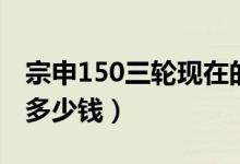 宗申150三轮现在的价格(宗申150三轮新款多少钱)