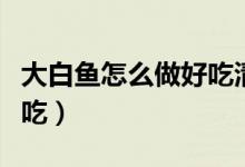 大白鱼怎么做好吃清蒸视频（大白鱼怎么做好吃）