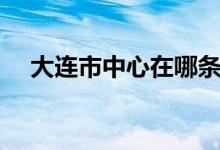 大连市中心在哪条街（大连市中心在哪）