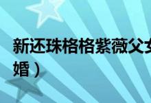 新还珠格格紫薇父女相认（新还珠格格紫薇结婚）