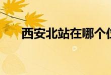 西安北站在哪个位置（西安北站在哪）