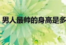 男人最帅的身高是多少（男生身高多少最好）