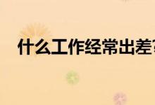 什么工作经常出差?（什么工作经常出差）
