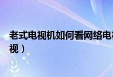 老式电视机如何看网络电视频道(老式电视机如何看网络电视)