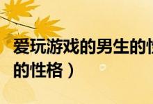 爱玩游戏的男生的性格特点（爱玩游戏的男生的性格）