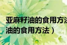 亚麻籽油的食用方法亚麻油价格多少（亚麻籽油的食用方法）