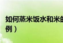 如何蒸米饭水和米的比例（蒸米饭水和米的比例）