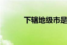 下辖地级市是什么意思（下辖）