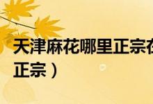 天津麻花哪里正宗在什么地方（天津麻花哪里正宗）
