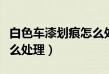 白色车漆划痕怎么处理最好（白色车漆划痕怎么处理）