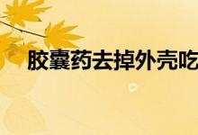 胶囊药去掉外壳吃会影响药效吗（胶囊）
