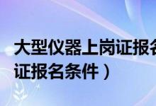 大型仪器上岗证报名条件要求（大型仪器上岗证报名条件）