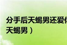 分手后天蝎男还爱你的表现（分手后成功挽回天蝎男）