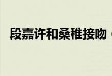 段嘉许和桑稚接吻（段宜恩有过女朋友吗）