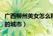 广西柳州美女怎么称呼（柳州是广西最多美女的城市）