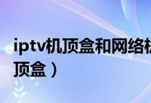 iptv机顶盒和网络机顶盒有什么区别（iptv机顶盒）