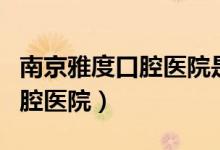 南京雅度口腔医院是正规医院吗（南京雅度口腔医院）