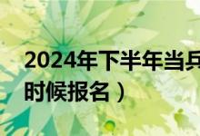 2024年下半年当兵什么时候报名（当兵什么时候报名）