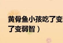 黄骨鱼小孩吃了变弱智 新闻（黄骨鱼小孩吃了变弱智）