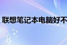 联想笔记本电脑好不好（联想笔记本好不好）