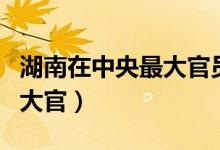 湖南在中央最大官员排名（湖南现在在中央的大官）