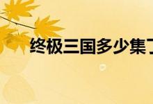 终极三国多少集了（终极三国多少集）