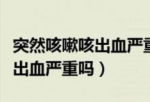 突然咳嗽咳出血严重吗怎么回事（突然咳嗽咳出血严重吗）