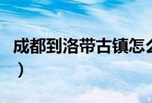 成都到洛带古镇怎么坐地铁（成都到洛带古镇）