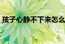 孩子心静不下来怎么办（心静不下来怎么办）