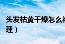头发枯黄干燥怎么补救（头发干枯发黄怎样调理）