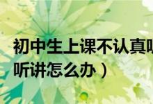 初中生上课不认真听讲怎么办（初中生上课不听讲怎么办）