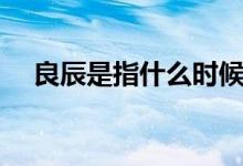 良辰是指什么时候（良辰是什么意思啊）