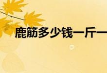 鹿筋多少钱一斤一般（鹿筋多少钱一斤）
